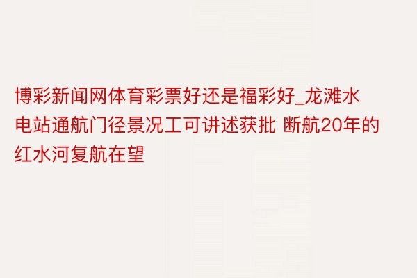 博彩新闻网体育彩票好还是福彩好_龙滩水电站通航门径景况工可讲述获批 断航20年的红水河复航在望