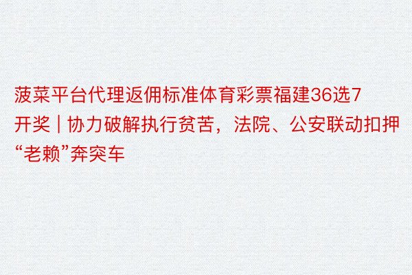 菠菜平台代理返佣标准体育彩票福建36选7开奖 | 协力破解执行贫苦，法院、公安联动扣押“老赖”奔突车