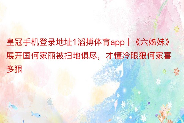 皇冠手机登录地址1滔搏体育app | 《六姊妹》展开国何家丽被扫地俱尽,才懂冷眼狼何家喜多狠