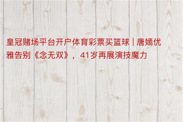 皇冠赌场平台开户体育彩票买篮球 | 唐嫣优雅告别《念无双》,41岁再展演技魔力