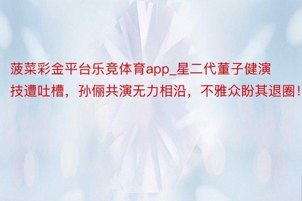 菠菜彩金平台乐竞体育app_星二代董子健演技遭吐槽,孙俪共演无力相沿,不雅众盼其退圈!